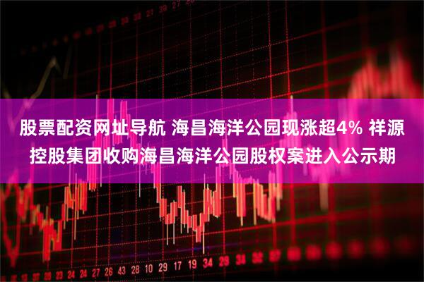 股票配资网址导航 海昌海洋公园现涨超4% 祥源控股集团收购海昌海洋公园股权案进入公示期