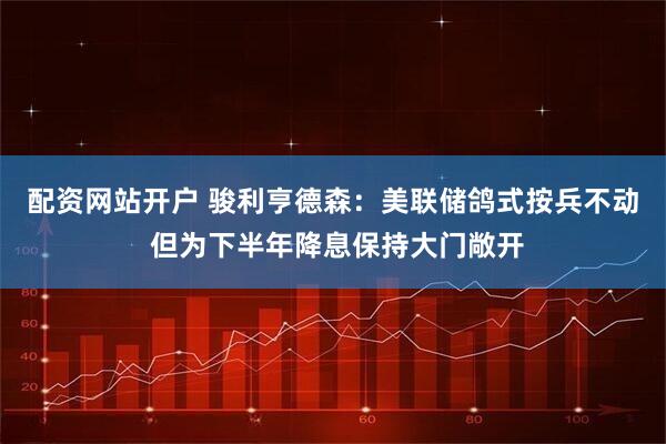 配资网站开户 骏利亨德森：美联储鸽式按兵不动 但为下半年降息保持大门敞开
