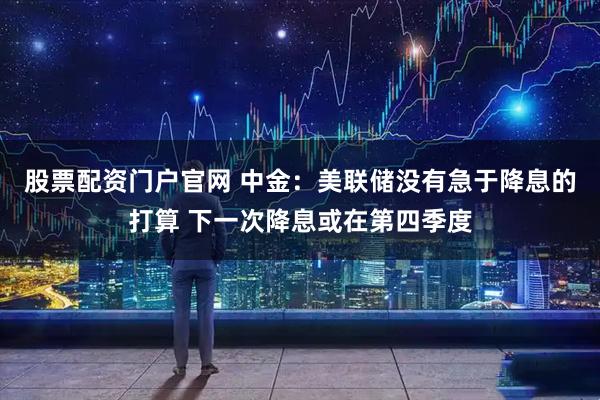 股票配资门户官网 中金：美联储没有急于降息的打算 下一次降息或在第四季度