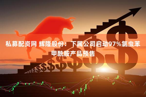 私募配资网 辉隆股份：下属公司启动97%氯虫苯甲酰胺产品预售