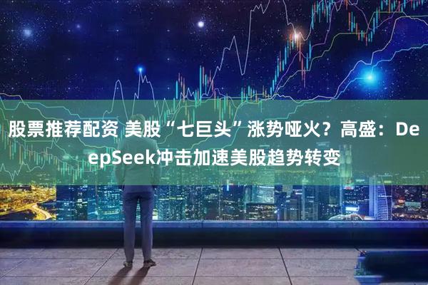 股票推荐配资 美股“七巨头”涨势哑火？高盛：DeepSeek冲击加速美股趋势转变