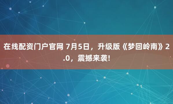 在线配资门户官网 7月5日，升级版《梦回岭南》2.0，震撼来袭!