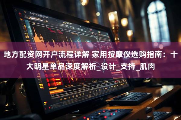 地方配资网开户流程详解 家用按摩仪选购指南：十大明星单品深度解析_设计_支持_肌肉