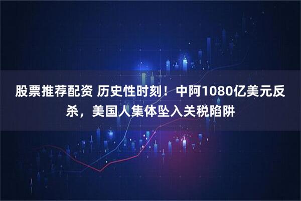 股票推荐配资 历史性时刻！中阿1080亿美元反杀，美国人集体坠入关税陷阱