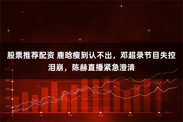 股票推荐配资 鹿晗瘦到认不出，邓超录节目失控泪崩，陈赫直播紧急澄清