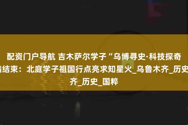 配资门户导航 吉木萨尔学子“乌博寻史·科技探奇”圆满结束：北庭学子祖国行点亮求知星火_乌鲁木齐_历史_国粹