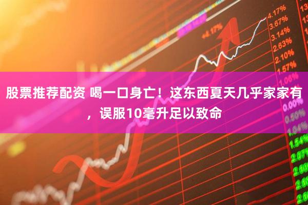 股票推荐配资 喝一口身亡！这东西夏天几乎家家有，误服10毫升足以致命