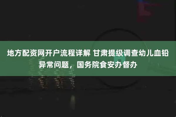 地方配资网开户流程详解 甘肃提级调查幼儿血铅异常问题，国务院食安办督办
