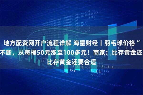 地方配资网开户流程详解 海量财经丨羽毛球价格“涨声”不断，从每桶50元涨至100多元！商家：比存黄金还要合适
