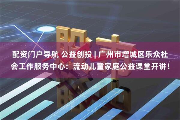 配资门户导航 公益创投 | 广州市增城区乐众社会工作服务中心：流动儿童家庭公益课堂开讲！