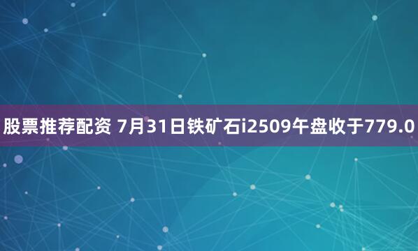 股票推荐配资 7月31日铁矿石i2509午盘收于779.0