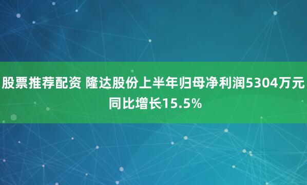 股票推荐配资 隆达股份上半年归母净利润5304万元 同比增长15.5%