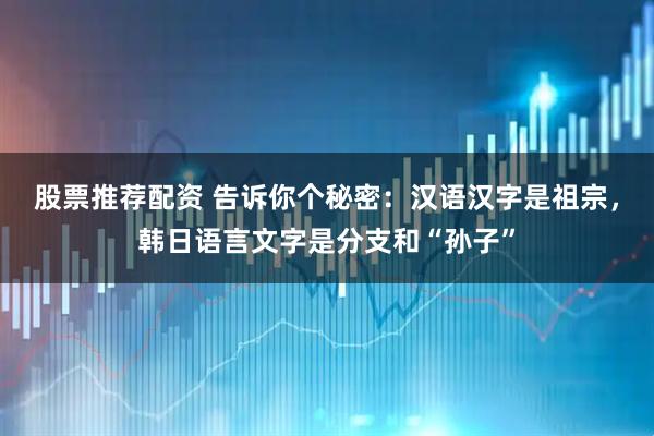 股票推荐配资 告诉你个秘密：汉语汉字是祖宗，韩日语言文字是分支和“孙子”