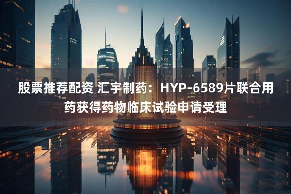 股票推荐配资 汇宇制药：HYP-6589片联合用药获得药物临床试验申请受理