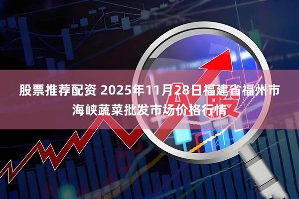 股票推荐配资 2025年11月28日福建省福州市海峡蔬菜批发市场价格行情