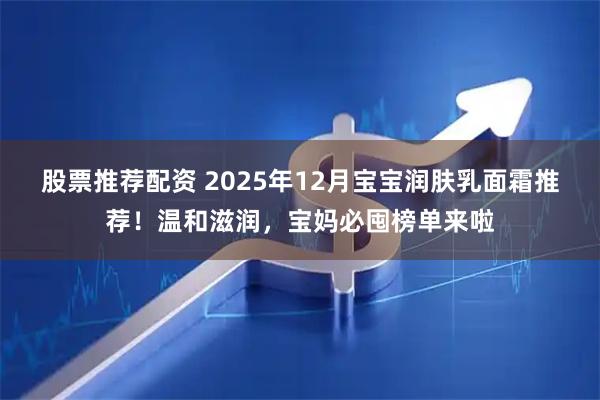 股票推荐配资 2025年12月宝宝润肤乳面霜推荐！温和滋润，宝妈必囤榜单来啦