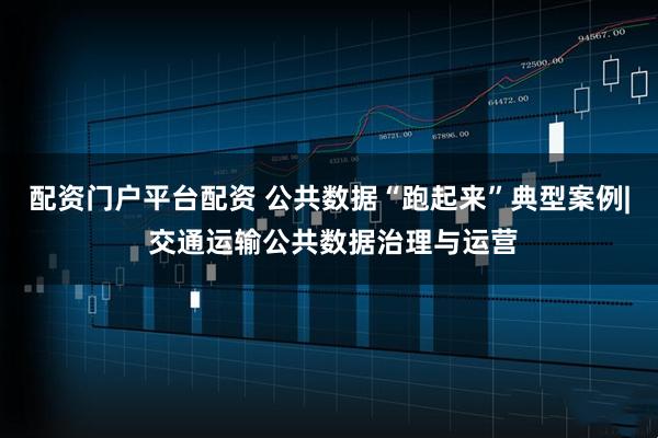 配资门户平台配资 公共数据“跑起来”典型案例| 交通运输公共数据治理与运营