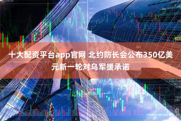 十大配资平台app官网 北约防长会公布350亿美元新一轮对乌军援承诺